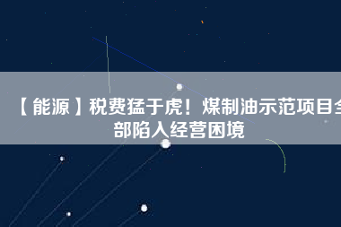 【能源】稅費猛于虎！煤制油示范項目全部陷入經(jīng)營困境