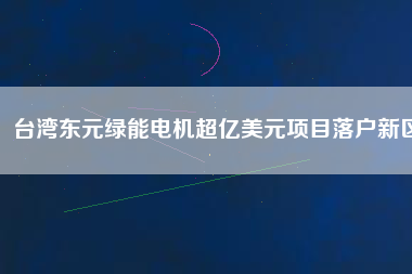 臺灣東元綠能電機(jī)超億美元項(xiàng)目落戶新區(qū)