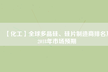 【化工】全球多晶硅、硅片制造商排名及2018年市場預(yù)期
