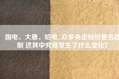 國(guó)電、大唐、哈電...眾多央企紛紛更名改制 這其中究竟發(fā)生了什么變化？