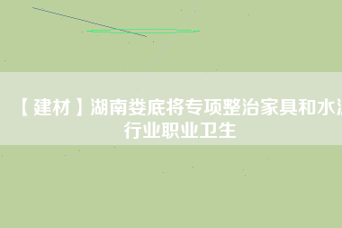 【建材】湖南婁底將專項(xiàng)整治家具和水泥行業(yè)職業(yè)衛(wèi)生