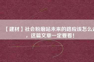 【建材】社會(huì)粉磨站未來的路應(yīng)該怎么走，這篇文章一定要看！
