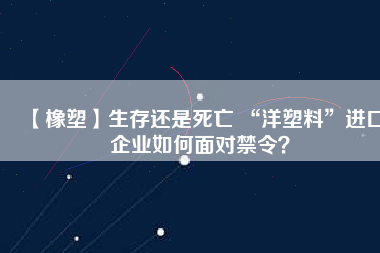【橡塑】生存還是死亡 “洋塑料”進(jìn)口企業(yè)如何面對禁令？