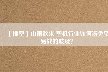 【橡塑】山雨欲來 塑機行業(yè)如何避免貿(mào)易戰(zhàn)的波及？