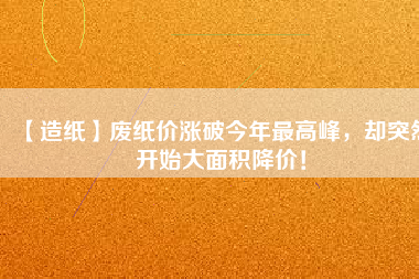 【造紙】廢紙價漲破今年最高峰，卻突然開始大面積降價！