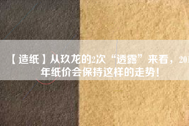 【造紙】從玖龍的2次“透露”來(lái)看，2018年紙價(jià)會(huì)保持這樣的走勢(shì)！