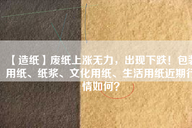 【造紙】廢紙上漲無(wú)力，出現(xiàn)下跌！包裝用紙、紙漿、文化用紙、生活用紙近期行情如何？