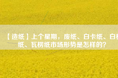 【造紙】上個(gè)星期，廢紙、白卡紙、白板紙、瓦楞紙市場(chǎng)形勢(shì)是怎樣的？