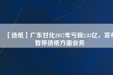 【造紙】廣東甘化2017年虧損2.83億，宣布暫停造紙方面業(yè)務(wù)