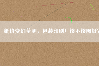 紙價變幻莫測，包裝印刷廠該不該囤紙？