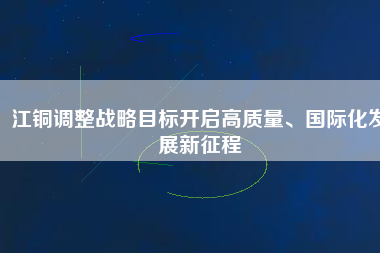 江銅調(diào)整戰(zhàn)略目標(biāo)開啟高質(zhì)量、國際化發(fā)展新征程