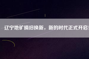 遼寧地礦摘舊換新，新的時代正式開啟！