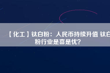 【化工】鈦白粉：人民幣持續(xù)升值 鈦白粉行業(yè)是喜是憂？