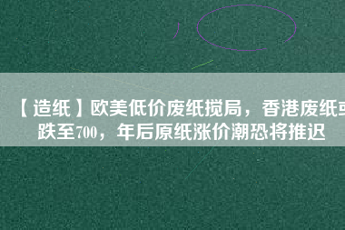 【造紙】歐美低價(jià)廢紙攪局，香港廢紙或跌至700，年后原紙漲價(jià)潮恐將推遲