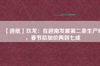 【造紙】玖龍：在越南發(fā)展第二條生產(chǎn)線，春節(jié)后加價兩到七成
