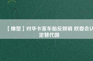 【橡塑】對華卡客車胎反傾銷 歐委會認(rèn)定替代國