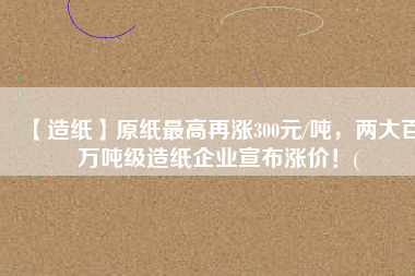 【造紙】原紙最高再漲300元/噸，兩大百萬(wàn)噸級(jí)造紙企業(yè)宣布漲價(jià)！(