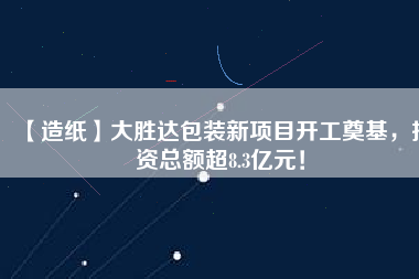 【造紙】大勝達(dá)包裝新項目開工奠基，投資總額超8.3億元！