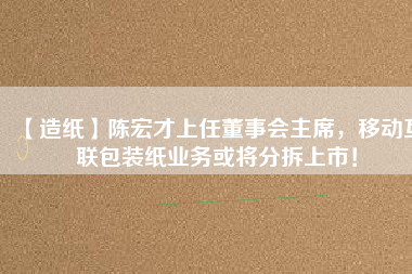 【造紙】陳宏才上任董事會(huì)主席，移動(dòng)互聯(lián)包裝紙業(yè)務(wù)或?qū)⒎植鹕鲜校?/></a>
			</figure>
			<div   id=