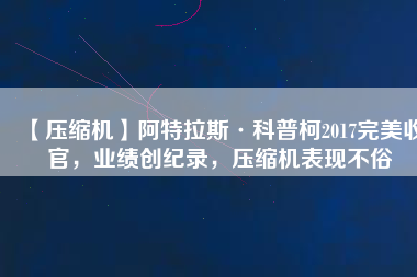 【壓縮機(jī)】阿特拉斯·科普柯2017完美收官，業(yè)績創(chuàng)紀(jì)錄，壓縮機(jī)表現(xiàn)不俗