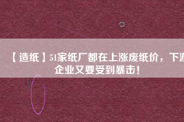 【造紙】51家紙廠都在上漲廢紙價(jià)，下游企業(yè)又要受到暴擊！