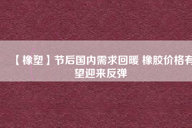 【橡塑】節(jié)后國內需求回暖 橡膠價格有望迎來反彈