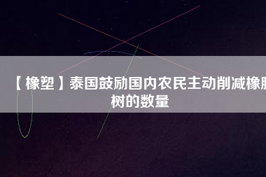 【橡塑】泰國鼓勵國內農民主動削減橡膠樹的數(shù)量