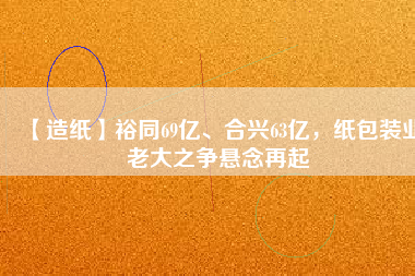 【造紙】裕同69億、合興63億，紙包裝業(yè)老大之爭懸念再起