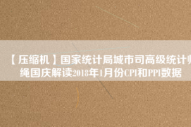 【壓縮機(jī)】國家統(tǒng)計(jì)局城市司高級統(tǒng)計(jì)師繩國慶解讀2018年1月份CPI和PPI數(shù)據(jù)