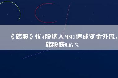 《韓股》憂A股納入MSCI造成資金外流，韓股跌0.67％