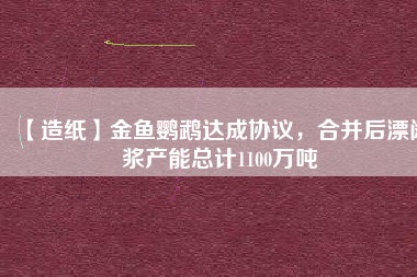 【造紙】金魚鸚鵡達(dá)成協(xié)議，合并后漂闊漿產(chǎn)能總計(jì)1100萬噸