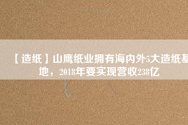 【造紙】山鷹紙業(yè)擁有海內(nèi)外5大造紙基地，2018年要實(shí)現(xiàn)營收238億