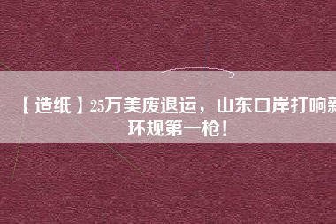 【造紙】25萬(wàn)美廢退運(yùn)，山東口岸打響新環(huán)規(guī)第一槍！