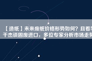 【造紙】未來廢紙價(jià)格形勢(shì)如何？且看李干杰談固廢進(jìn)口，多位專家分析市場(chǎng)走勢(shì)