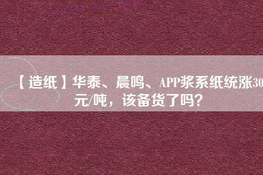 【造紙】華泰、晨鳴、APP漿系紙統(tǒng)漲300元/噸，該備貨了嗎？