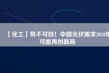 【化工】勢不可擋！中國光伏需求2018年可能再創(chuàng)新高