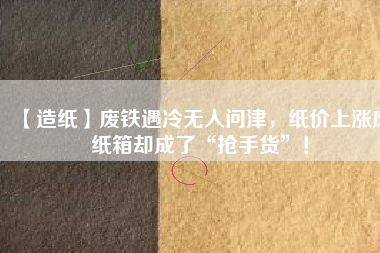 【造紙】廢鐵遇冷無(wú)人問(wèn)津，紙價(jià)上漲廢紙箱卻成了“搶手貨”！