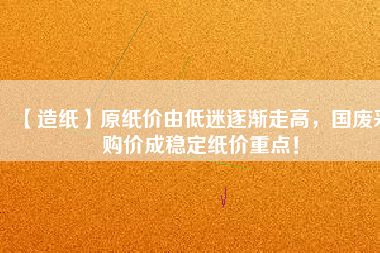 【造紙】原紙價(jià)由低迷逐漸走高，國(guó)廢采購(gòu)價(jià)成穩(wěn)定紙價(jià)重點(diǎn)！