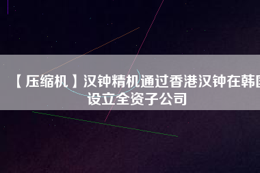 【壓縮機(jī)】漢鐘精機(jī)通過香港漢鐘在韓國(guó)設(shè)立全資子公司