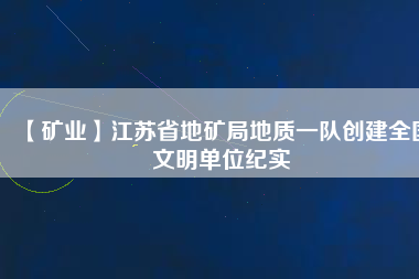 【礦業(yè)】江蘇省地礦局地質(zhì)一隊(duì)創(chuàng)建全國文明單位紀(jì)實(shí)