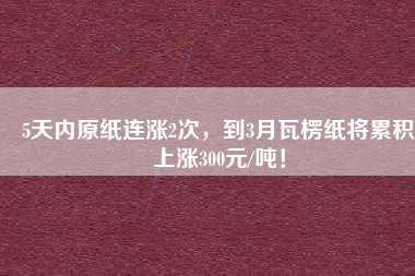 5天內原紙連漲2次，到3月瓦楞紙將累積上漲300元/噸！