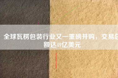 全球瓦楞包裝行業(yè)又一重磅并購，交易總額達49億美元
