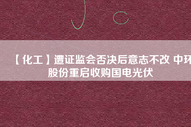 【化工】遭證監(jiān)會(huì)否決后意志不改 中環(huán)股份重啟收購國電光伏