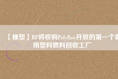 【橡塑】BP將收購Polyflow開放的第一個(gè)商用塑料燃料回收工廠