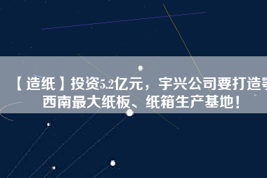 【造紙】投資5.2億元，宇興公司要打造鄂西南最大紙板、紙箱生產(chǎn)基地！
