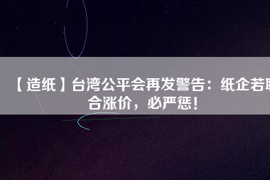 【造紙】臺(tái)灣公平會(huì)再發(fā)警告：紙企若聯(lián)合漲價(jià)，必嚴(yán)懲！
