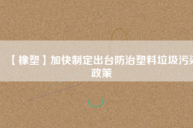 【橡塑】加快制定出臺(tái)防治塑料垃圾污染政策