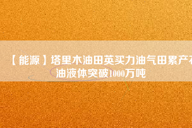 【能源】塔里木油田英買力油氣田累產(chǎn)石油液體突破1000萬(wàn)噸