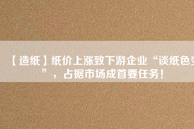 【造紙】紙價上漲致下游企業(yè)“談紙色變”，占據(jù)市場成首要任務(wù)！