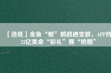 【造紙】金魚“娶”鸚鵡遇變數(shù)，APP持123億美金“彩禮”要“搶婚”